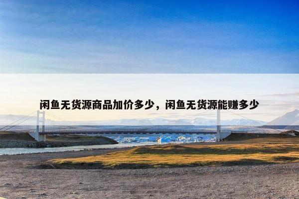 闲鱼无货源商品加价多少，闲鱼无货源能赚多少