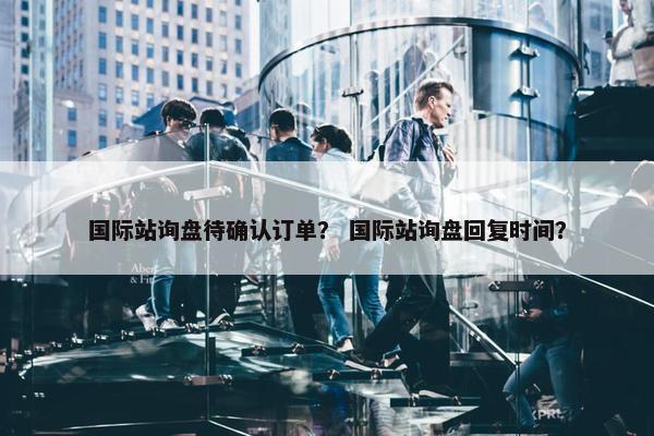国际站询盘待确认订单？ 国际站询盘回复时间？