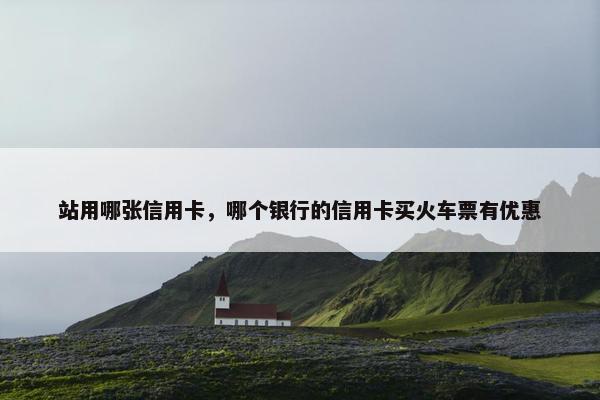 站用哪张信用卡，哪个银行的信用卡买火车票有优惠