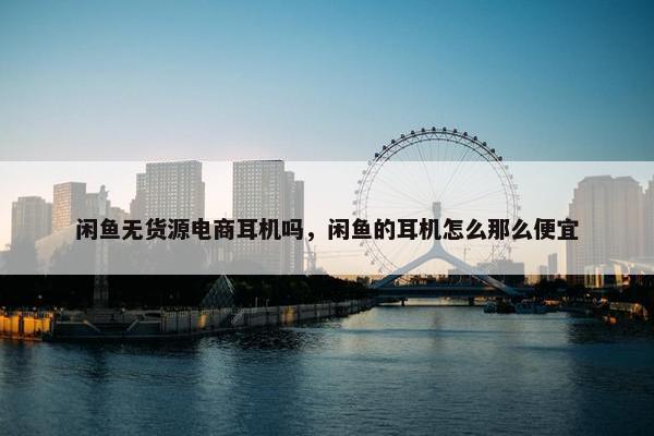 闲鱼无货源电商耳机吗，闲鱼的耳机怎么那么便宜