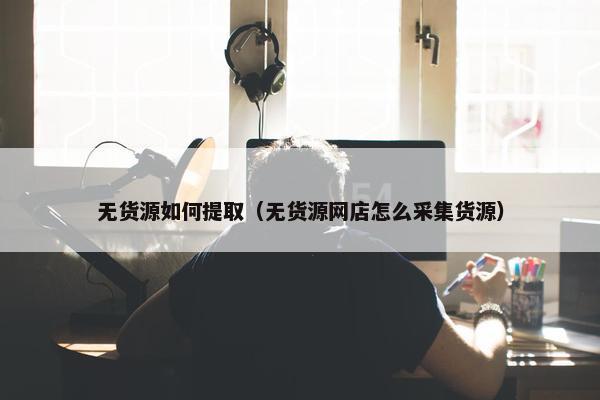 无货源如何提取（无货源网店怎么采集货源）