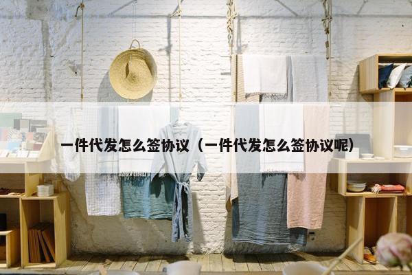 一件代发怎么签协议（一件代发怎么签协议呢）