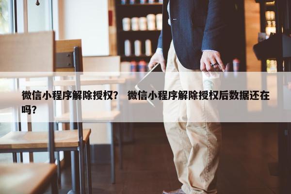 微信小程序解除授权？ 微信小程序解除授权后数据还在吗？
