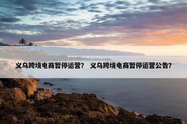 义乌跨境电商暂停运营？ 义乌跨境电商暂停运营公告？