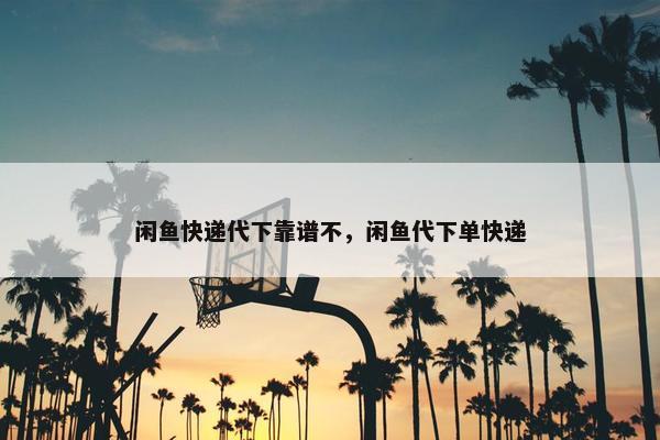 闲鱼快递代下靠谱不，闲鱼代下单快递