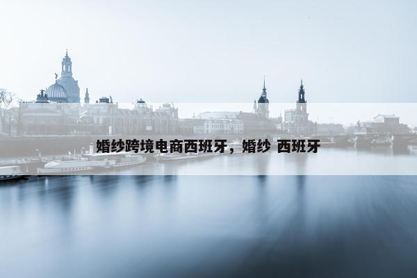 婚纱跨境电商西班牙，婚纱 西班牙