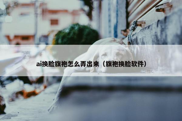 ai换脸旗袍怎么弄出来（旗袍换脸软件）