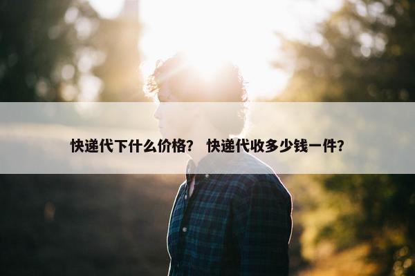 快递代下什么价格？ 快递代收多少钱一件？