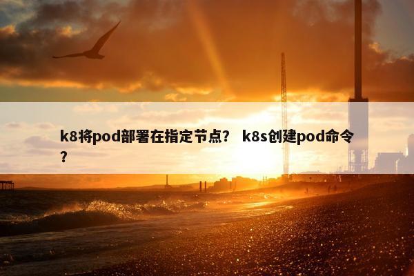 k8将pod部署在指定节点？ k8s创建pod命令？