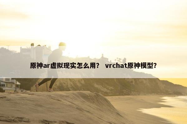 原神ar虚拟现实怎么用？ vrchat原神模型？