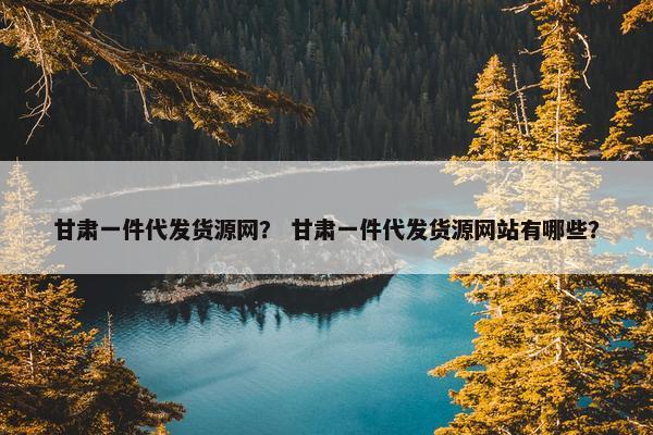 甘肃一件代发货源网？ 甘肃一件代发货源网站有哪些？