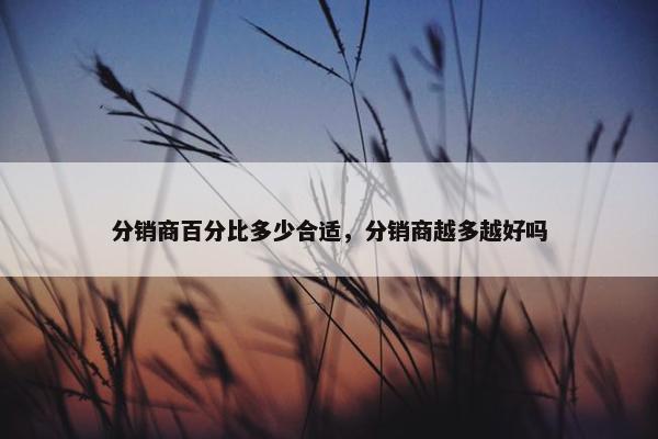 分销商百分比多少合适，分销商越多越好吗