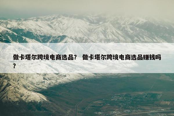 做卡塔尔跨境电商选品？ 做卡塔尔跨境电商选品赚钱吗？