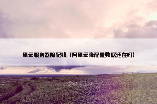 里云服务器降配钱（阿里云降配置数据还在吗）
