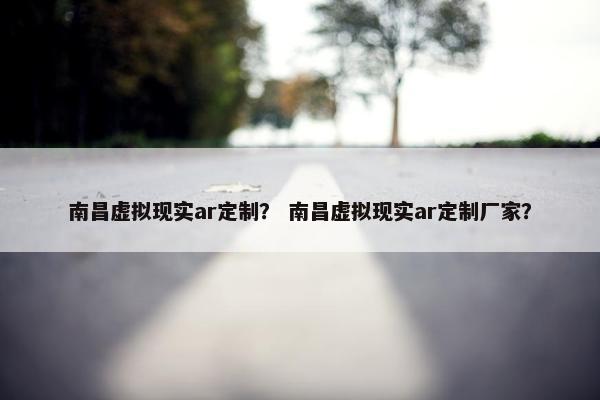南昌虚拟现实ar定制？ 南昌虚拟现实ar定制厂家？