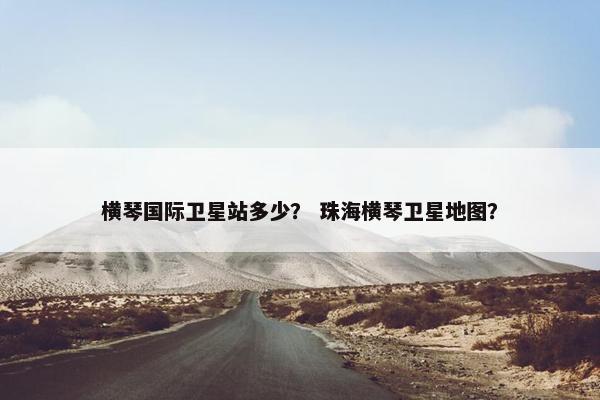 横琴国际卫星站多少？ 珠海横琴卫星地图？