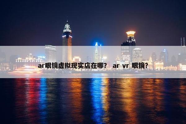 ar眼镜虚拟现实店在哪？ ar vr 眼镜？