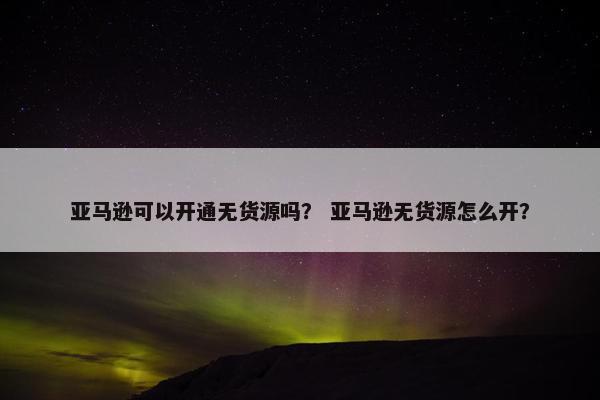 亚马逊可以开通无货源吗？ 亚马逊无货源怎么开？