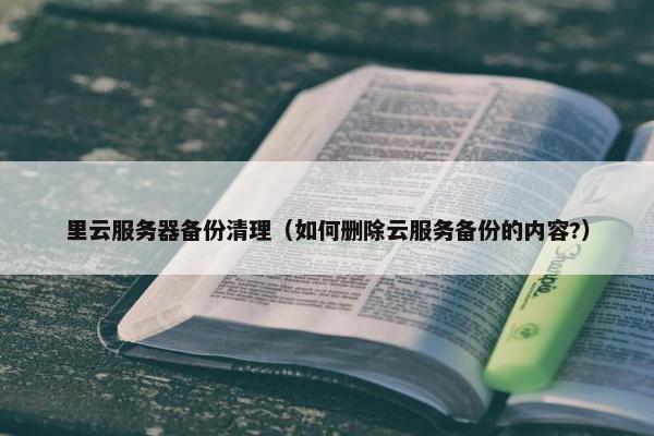 里云服务器备份清理（如何删除云服务备份的内容?）
