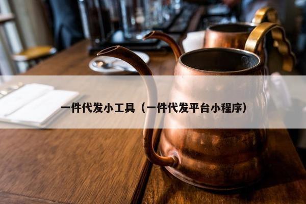 一件代发小工具（一件代发平台小程序）