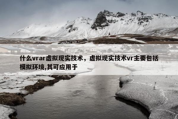 什么vrar虚拟现实技术，虚拟现实技术vr主要包括模拟环境,其可应用于