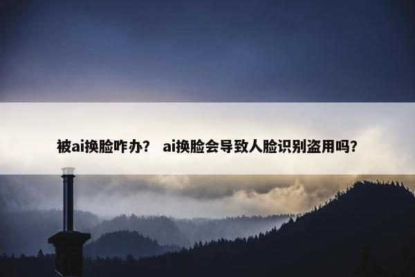 被ai换脸咋办？ ai换脸会导致人脸识别盗用吗？