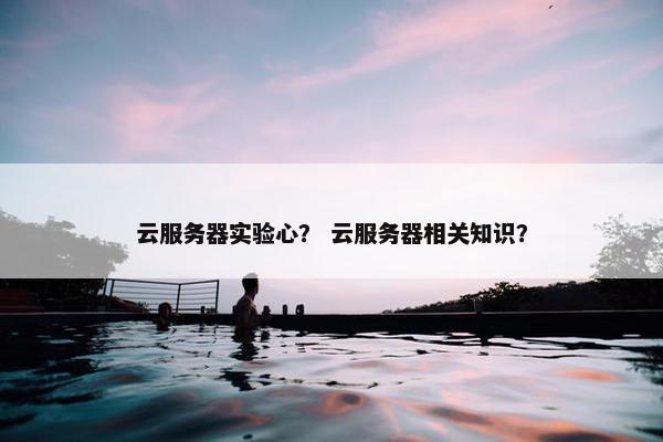 云服务器实验心？ 云服务器相关知识？