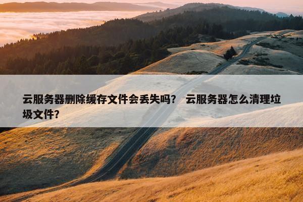 云服务器删除缓存文件会丢失吗？ 云服务器怎么清理垃圾文件？