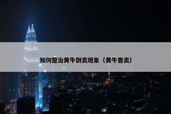 如何整治黄牛倒卖现象（黄牛售卖）