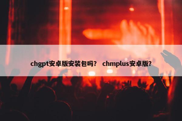 chgpt安卓版安装包吗？ chmplus安卓版？