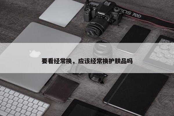 要看经常换，应该经常换护肤品吗