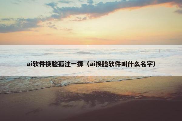 ai软件换脸孤注一掷（ai换脸软件叫什么名字）
