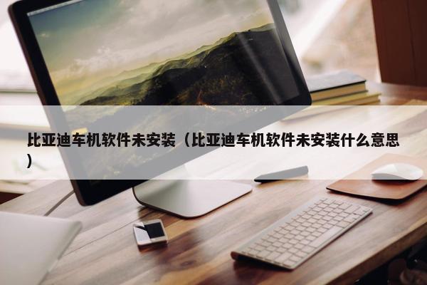 比亚迪车机软件未安装（比亚迪车机软件未安装什么意思）