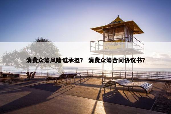 消费众筹风险谁承担？ 消费众筹合同协议书？
