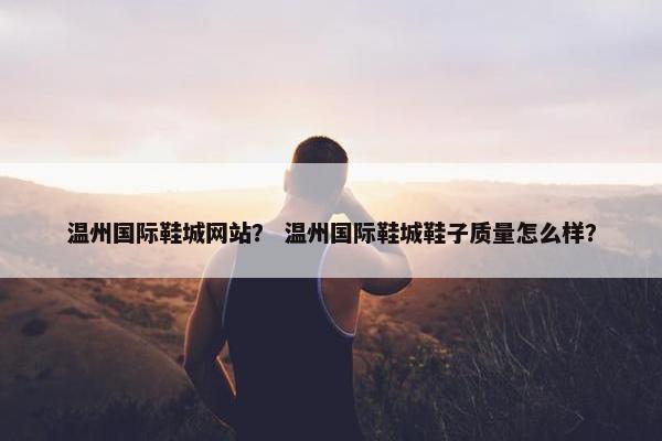 温州国际鞋城网站？ 温州国际鞋城鞋子质量怎么样？