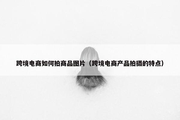 跨境电商如何拍商品图片（跨境电商产品拍摄的特点）