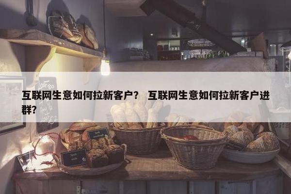 互联网生意如何拉新客户？ 互联网生意如何拉新客户进群？
