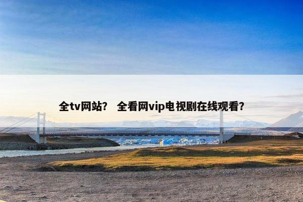 全tv网站？ 全看网vip电视剧在线观看？