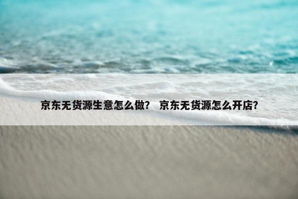 京东无货源生意怎么做？ 京东无货源怎么开店？