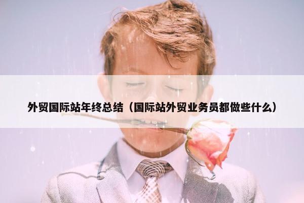 外贸国际站年终总结（国际站外贸业务员都做些什么）