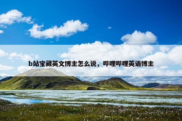 b站宝藏英文博主怎么说，哔哩哔哩英语博主
