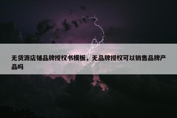 无货源店铺品牌授权书模板，无品牌授权可以销售品牌产品吗