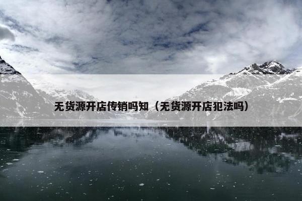 无货源开店传销吗知（无货源开店犯法吗）