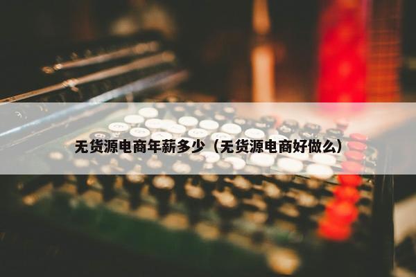 无货源电商年薪多少（无货源电商好做么）
