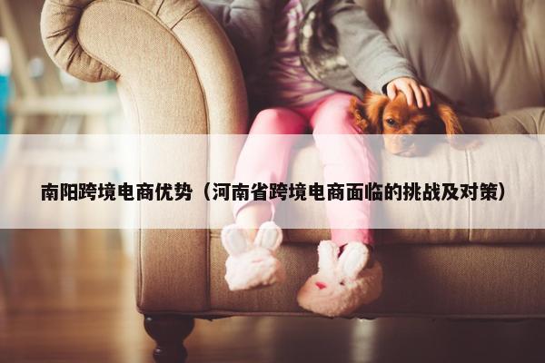 南阳跨境电商优势（河南省跨境电商面临的挑战及对策）