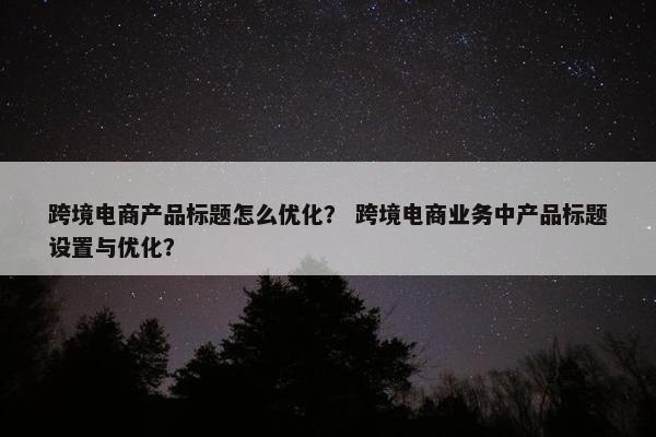 跨境电商产品标题怎么优化？ 跨境电商业务中产品标题设置与优化？
