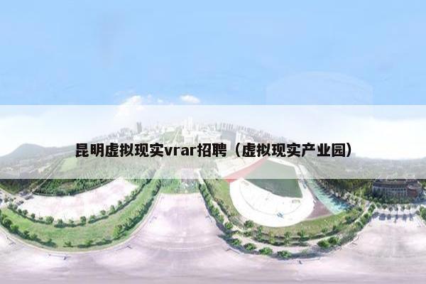 昆明虚拟现实vrar招聘（虚拟现实产业园）