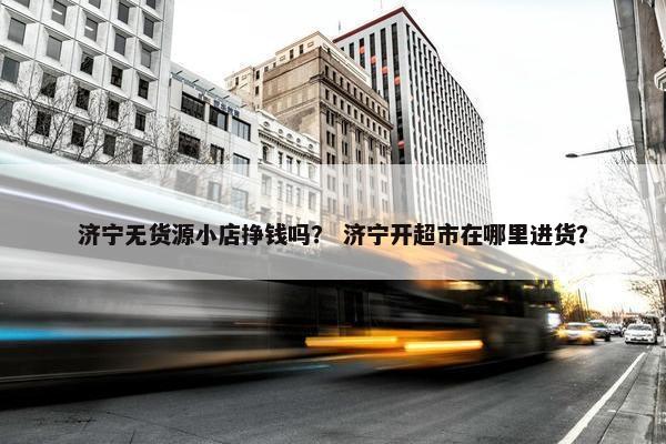 济宁无货源小店挣钱吗？ 济宁开超市在哪里进货？