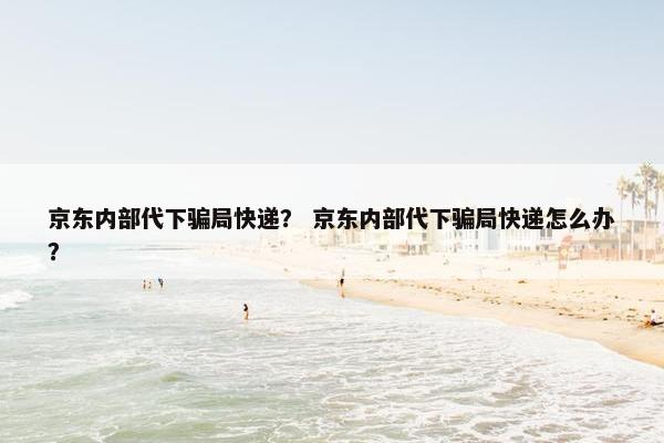 京东内部代下骗局快递？ 京东内部代下骗局快递怎么办？