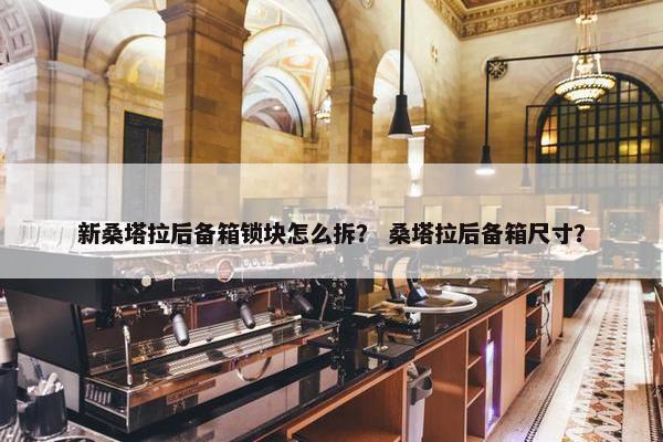 新桑塔拉后备箱锁块怎么拆？ 桑塔拉后备箱尺寸？